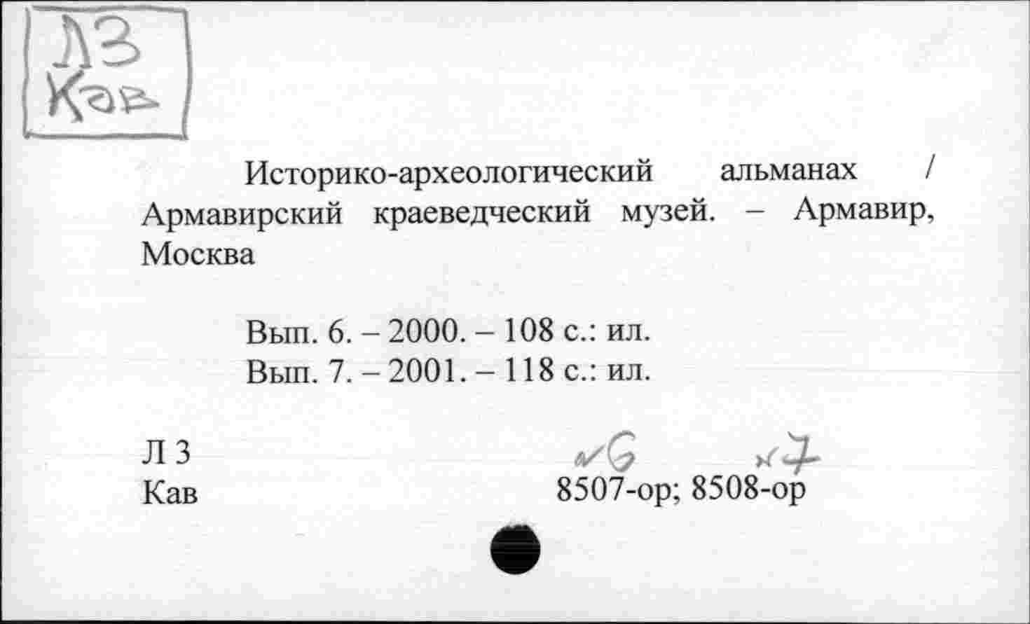 ﻿Историко-археологический альманах / Армавирский краеведческий музей. — Армавир, Москва
Вып. 6. - 2000. - 108 с.: ил.
Вып. 7.-2001.- 118 с.: ил.
Л 3 Кав
✓G
8507-ор; 8508-ор